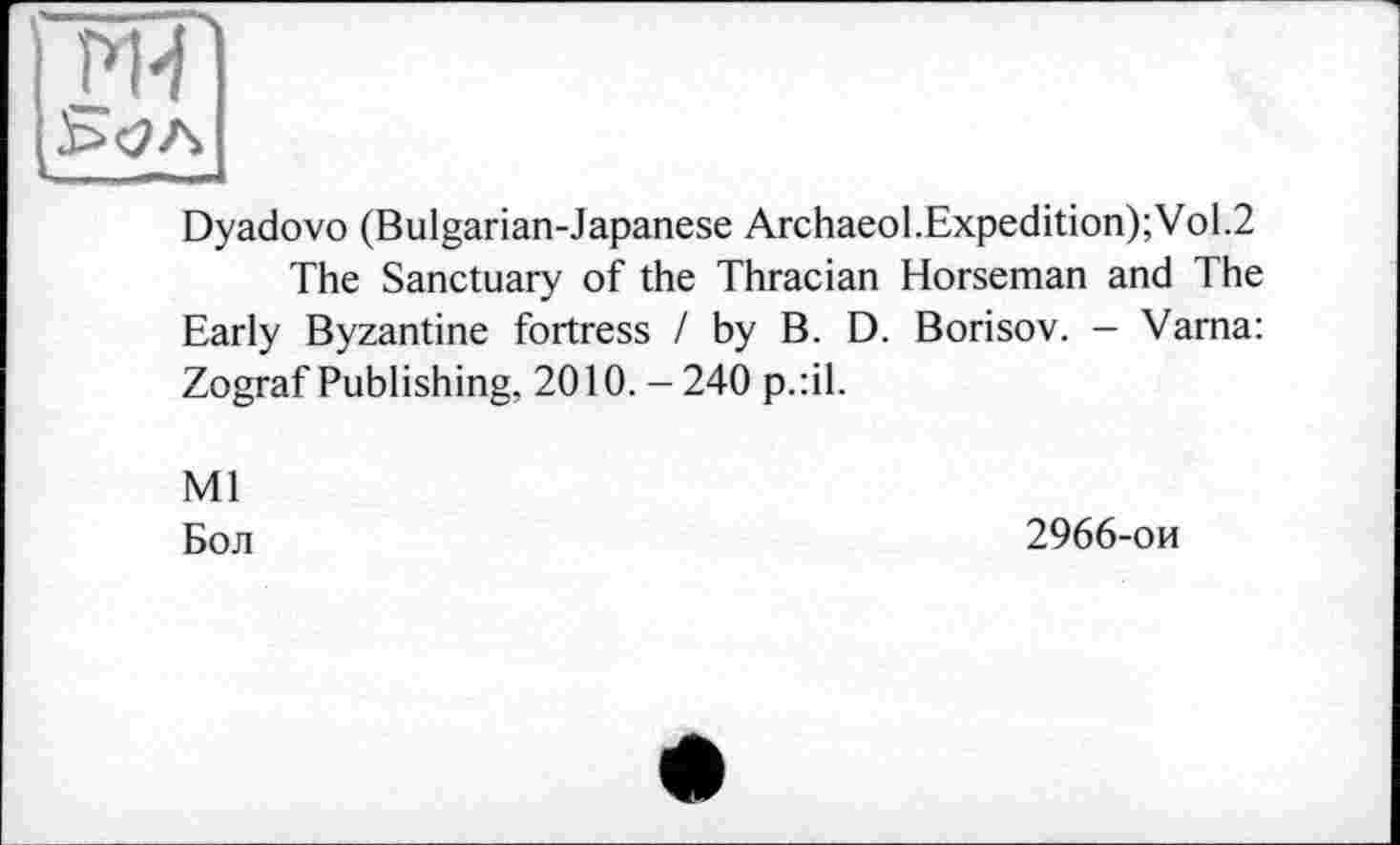 ﻿
î>H
Dyadovo (Bulgarian-Japanese Archaeol.Expedition);Vol.2
The Sanctuary of the Thracian Horseman and The Early Byzantine fortress / by B. D. Borisov. — Varna: Zograf Publishing, 2010. - 240 p.:il.
Ml
Бол
2966-ои